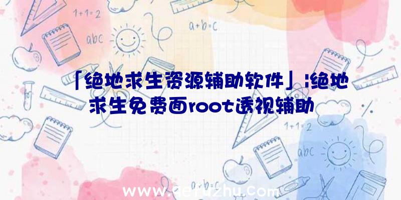 「绝地求生资源辅助软件」|绝地求生免费面root透视辅助